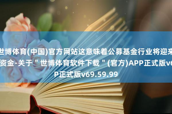 世博体育(中国)官方网站这意味着公募基金行业将迎来新的增量资金-关于＂世博体育软件下载＂(官方)APP正式版v69.59.99