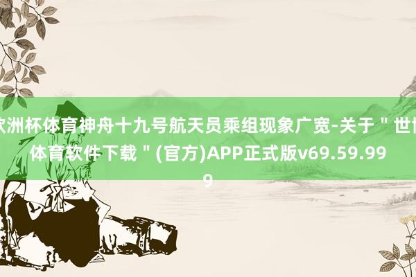 欧洲杯体育神舟十九号航天员乘组现象广宽-关于＂世博体育软件下载＂(官方)APP正式版v69.59.99