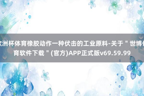 欧洲杯体育橡胶动作一种伏击的工业原料-关于＂世博体育软件下载＂(官方)APP正式版v69.59.99