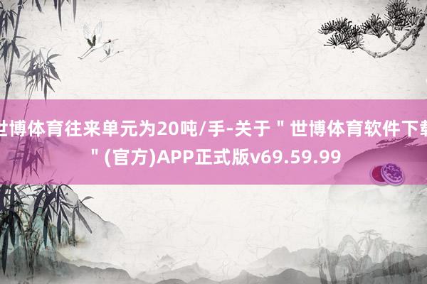 世博体育往来单元为20吨/手-关于＂世博体育软件下载＂(官方)APP正式版v69.59.99