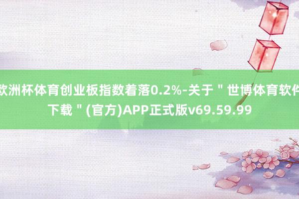 欧洲杯体育创业板指数着落0.2%-关于＂世博体育软件下载＂(官方)APP正式版v69.59.99