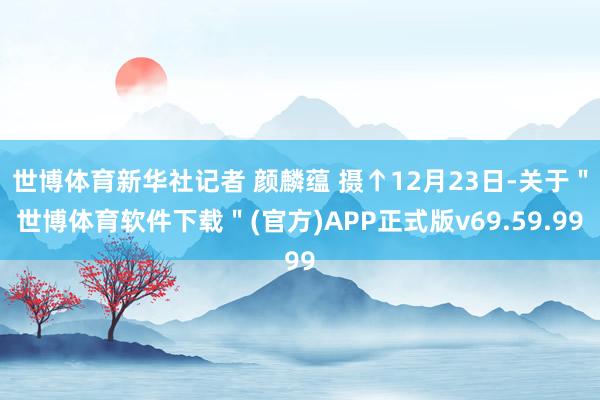 世博体育新华社记者 颜麟蕴 摄↑12月23日-关于＂世博体育软件下载＂(官方)APP正式版v69.59.99