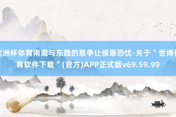 欧洲杯体育南梁与东魏的息争让侯景恐忧-关于＂世博体育软件下载＂(官方)APP正式版v69.59.99