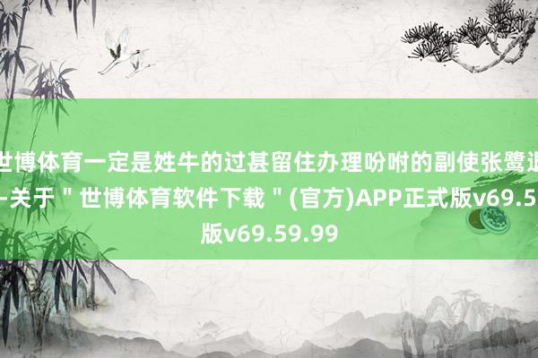 世博体育一定是姓牛的过甚留住办理吩咐的副使张鹭退步了-关于＂世博体育软件下载＂(官方)APP正式版v69.59.99