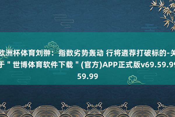 欧洲杯体育刘翀：指数劣势轰动 行将遴荐打破标的-关于＂世博体育软件下载＂(官方)APP正式版v69.59.99