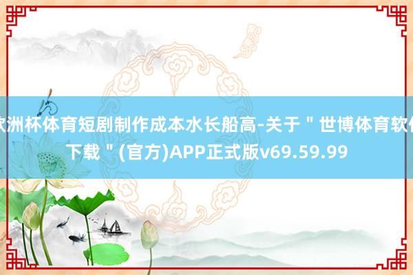 欧洲杯体育短剧制作成本水长船高-关于＂世博体育软件下载＂(官方)APP正式版v69.59.99