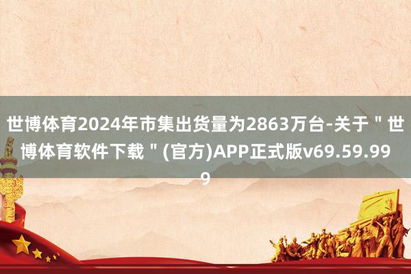 世博体育2024年市集出货量为2863万台-关于＂世博体育软件下载＂(官方)APP正式版v69.59.99