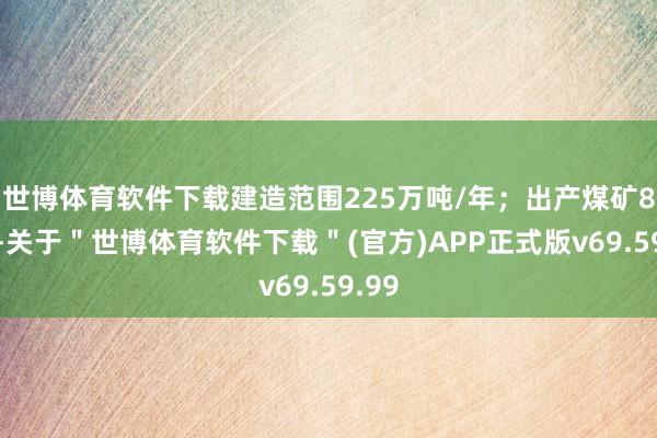 世博体育软件下载建造范围225万吨/年；出产煤矿81处-关于＂世博体育软件下载＂(官方)APP正式版v69.59.99