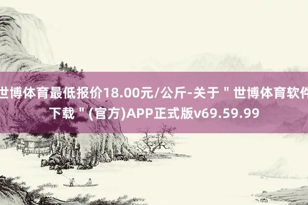 世博体育最低报价18.00元/公斤-关于＂世博体育软件下载＂(官方)APP正式版v69.59.99