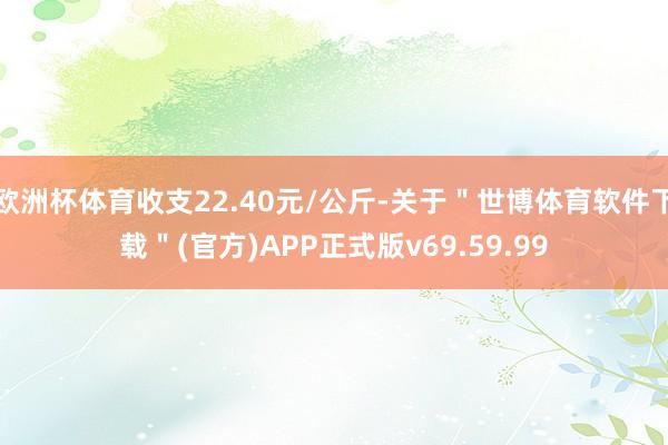 欧洲杯体育收支22.40元/公斤-关于＂世博体育软件下载＂(官方)APP正式版v69.59.99