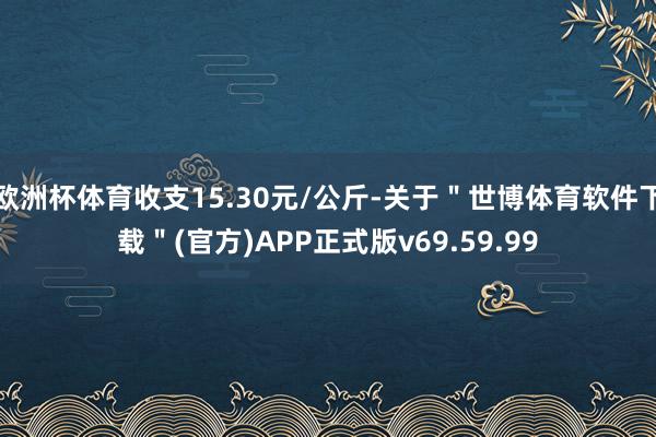 欧洲杯体育收支15.30元/公斤-关于＂世博体育软件下载＂(官方)APP正式版v69.59.99