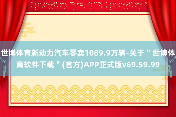 世博体育新动力汽车零卖1089.9万辆-关于＂世博体育软件下载＂(官方)APP正式版v69.59.99