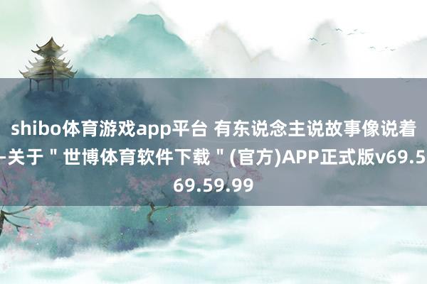 shibo体育游戏app平台 有东说念主说故事像说着我方-关于＂世博体育软件下载＂(官方)APP正式版v69.59.99