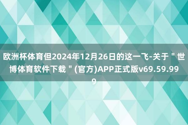 欧洲杯体育但2024年12月26日的这一飞-关于＂世博体育软件下载＂(官方)APP正式版v69.59.99