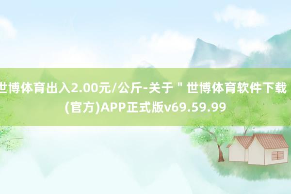 世博体育出入2.00元/公斤-关于＂世博体育软件下载＂(官方)APP正式版v69.59.99