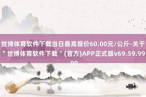 世博体育软件下载当日最高报价60.00元/公斤-关于＂世博体育软件下载＂(官方)APP正式版v69.59.99