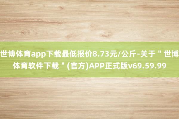 世博体育app下载最低报价8.73元/公斤-关于＂世博体育软件下载＂(官方)APP正式版v69.59.99