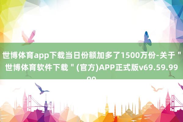 世博体育app下载当日份额加多了1500万份-关于＂世博体育软件下载＂(官方)APP正式版v69.59.99