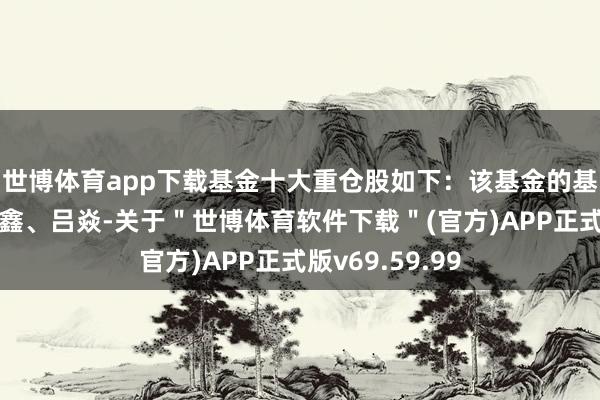 世博体育app下载基金十大重仓股如下：该基金的基金司理为杨鑫鑫、吕焱-关于＂世博体育软件下载＂(官方)APP正式版v69.59.99