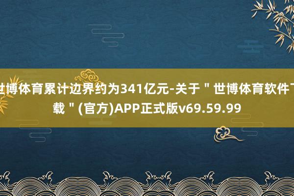 世博体育累计边界约为341亿元-关于＂世博体育软件下载＂(官方)APP正式版v69.59.99