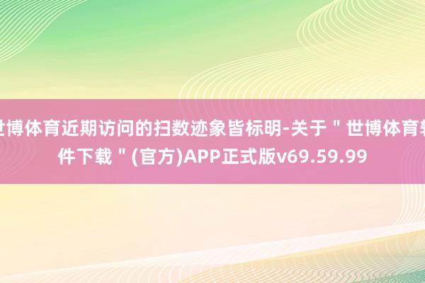 世博体育近期访问的扫数迹象皆标明-关于＂世博体育软件下载＂(官方)APP正式版v69.59.99