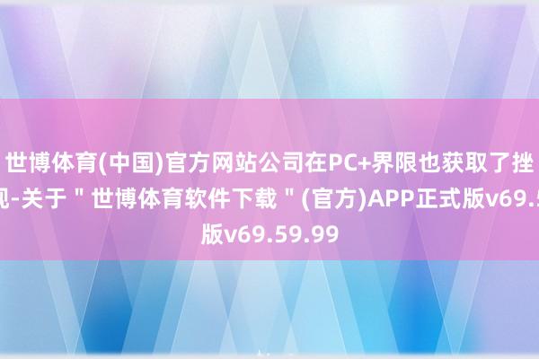 世博体育(中国)官方网站公司在PC+界限也获取了挫折表现-关于＂世博体育软件下载＂(官方)APP正式版v69.59.99