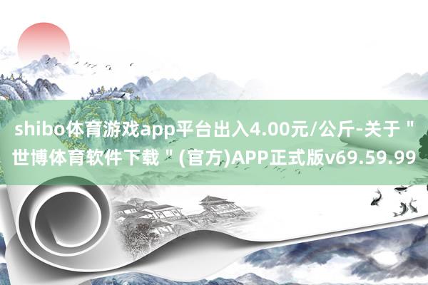 shibo体育游戏app平台出入4.00元/公斤-关于＂世博体育软件下载＂(官方)APP正式版v69.59.99