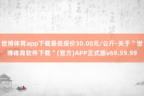 世博体育app下载最低报价30.00元/公斤-关于＂世博体育软件下载＂(官方)APP正式版v69.59.99