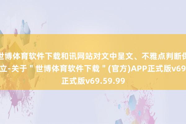 世博体育软件下载和讯网站对文中呈文、不雅点判断保合手中立-关于＂世博体育软件下载＂(官方)APP正式版v69.59.99